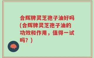 合辉牌灵芝孢子油好吗(合辉牌灵芝孢子油的功效和作用，值得一试吗？)