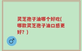 灵芝孢子油哪个好吃(哪款灵芝孢子油口感更好？)