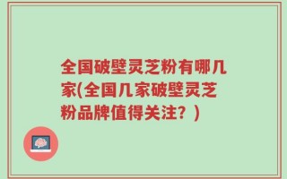 全国破壁灵芝粉有哪几家(全国几家破壁灵芝粉品牌值得关注？)