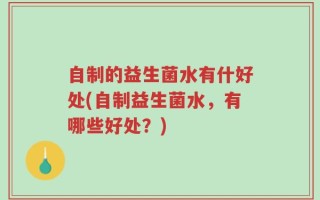 自制的益生菌水有什好处(自制益生菌水，有哪些好处？)