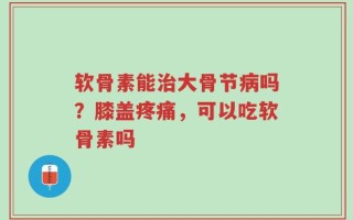 软骨素能治大骨节病吗？膝盖疼痛，可以吃软骨素吗
