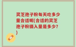 灵芝孢子粉每天吃多少量合适呢(合适的灵芝孢子粉摄入量是多少？)