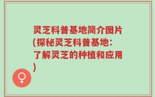 灵芝科普基地简介图片(探秘灵芝科普基地：了解灵芝的种植和应用)