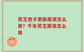 灵芝孢子更新原液怎么用？千年灵芝原液怎么用
