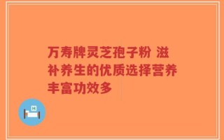万寿牌灵芝孢子粉 滋补养生的优质选择营养丰富功效多