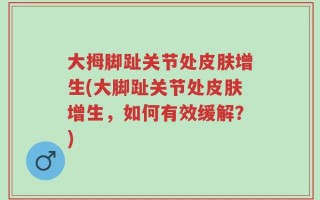 大拇脚趾关节处皮肤增生(大脚趾关节处皮肤增生，如何有效缓解？)