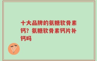 十大品牌的氨糖软骨素钙？氨糖软骨素钙片补钙吗