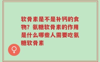 软骨素是不是补钙的食物？氨糖软骨素的作用是什么哪些人需要吃氨糖软骨素