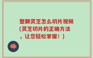 整颗灵芝怎么切片视频(灵芝切片的正确方法，让您轻松掌握！)