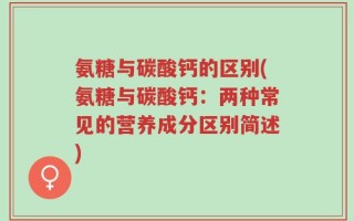 氨糖与碳酸钙的区别(氨糖与碳酸钙：两种常见的营养成分区别简述)