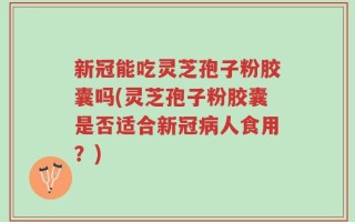 新冠能吃灵芝孢子粉胶囊吗(灵芝孢子粉胶囊是否适合新冠病人食用？)
