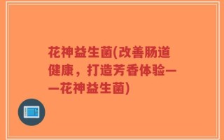 花神益生菌(改善肠道健康，打造芳香体验——花神益生菌)