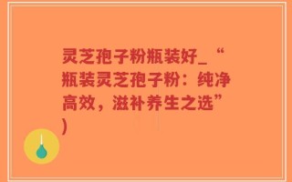灵芝孢子粉瓶装好_“瓶装灵芝孢子粉：纯净高效，滋补养生之选”)