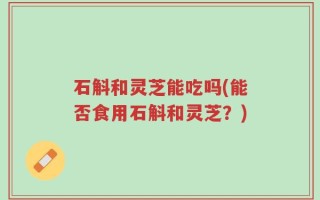 石斛和灵芝能吃吗(能否食用石斛和灵芝？)