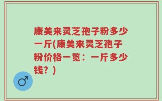 康美来灵芝孢子粉多少一斤(康美来灵芝孢子粉价格一览：一斤多少钱？)