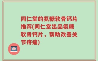 同仁堂的氨糖软骨钙片推荐(同仁堂出品氨糖软骨钙片，帮助改善关节疼痛)