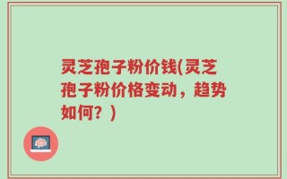 灵芝孢子粉价钱(灵芝孢子粉价格变动，趋势如何？)
