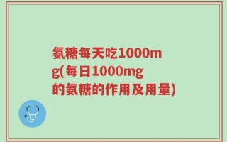 氨糖每天吃1000mg(每日1000mg的氨糖的作用及用量)