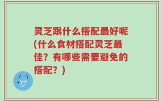 灵芝跟什么搭配最好呢(什么食材搭配灵芝最佳？有哪些需要避免的搭配？)