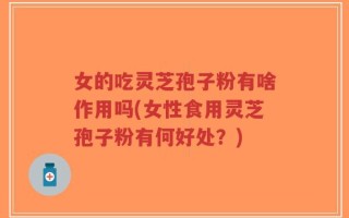 女的吃灵芝孢子粉有啥作用吗(女性食用灵芝孢子粉有何好处？)