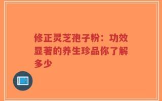 修正灵芝孢子粉：功效显著的养生珍品你了解多少