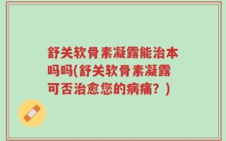 舒关软骨素凝露能治本吗吗(舒关软骨素凝露可否治愈您的病痛？)