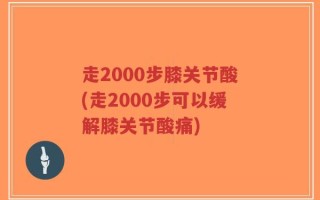 走2000步膝关节酸(走2000步可以缓解膝关节酸痛)