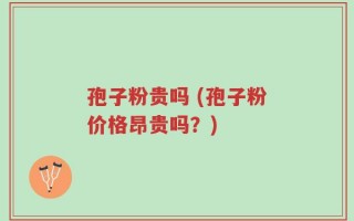 孢子粉贵吗 (孢子粉价格昂贵吗？)