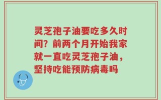 灵芝孢子油要吃多久时间？前两个月开始我家就一直吃灵芝孢子油，坚持吃能预防病毒吗