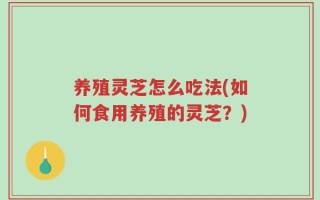 养殖灵芝怎么吃法(如何食用养殖的灵芝？)