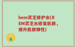 bem灵芝修护水(BEM灵芝水修复肌肤，提升肌肤弹性)