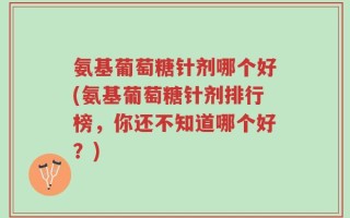 氨基葡萄糖针剂哪个好(氨基葡萄糖针剂排行榜，你还不知道哪个好？)