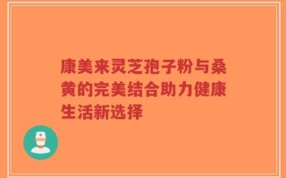 康美来灵芝孢子粉与桑黄的完美结合助力健康生活新选择