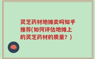 灵芝药材地摊卖吗知乎推荐(如何评估地摊上的灵芝药材的质量？)