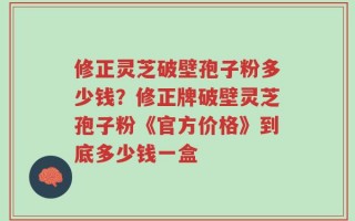 修正灵芝破壁孢子粉多少钱？修正牌破壁灵芝孢子粉《官方价格》到底多少钱一盒
