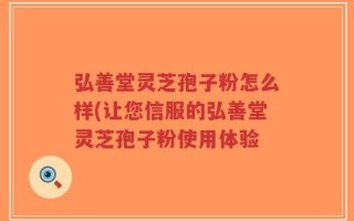 弘善堂灵芝孢子粉怎么样(让您信服的弘善堂灵芝孢子粉使用体验