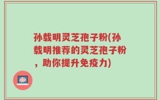 孙载明灵芝孢子粉(孙载明推荐的灵芝孢子粉，助你提升免疫力)