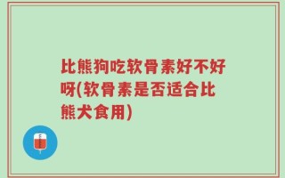 比熊狗吃软骨素好不好呀(软骨素是否适合比熊犬食用)