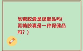 氨糖胶囊是保健品吗(氨糖胶囊是一种保健品吗？)
