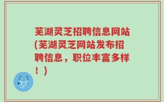 芜湖灵芝招聘信息网站(芜湖灵芝网站发布招聘信息，职位丰富多样！)