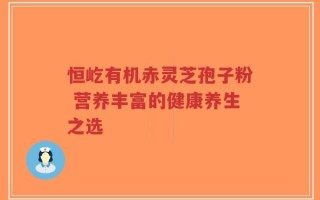 恒屹有机赤灵芝孢子粉 营养丰富的健康养生之选