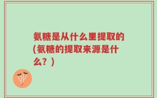 氨糖是从什么里提取的(氨糖的提取来源是什么？)