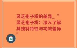 灵芝孢子粉的差异_“灵芝孢子粉：深入了解其独特特性与功效差异”