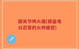 膝关节烤火痛(膝盖难以忍受的火烤痛楚)