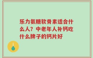 乐力氨糖软骨素适合什么人？中老年人补钙吃什么牌子的钙片好
