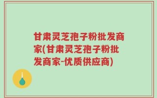 甘肃灵芝孢子粉批发商家(甘肃灵芝孢子粉批发商家-优质供应商)