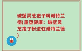 破壁灵芝孢子粉诺特兰德(重塑健康：破壁灵芝孢子粉进驻诺特兰德)