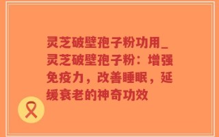 灵芝破壁孢子粉功用_灵芝破壁孢子粉：增强免疫力，改善睡眠，延缓衰老的神奇功效