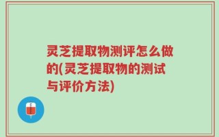 灵芝提取物测评怎么做的(灵芝提取物的测试与评价方法)
