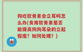 狗吃软骨素会立耳吗怎么办(食用软骨素是否能提高狗狗耳朵的立起程度？如何处理？)